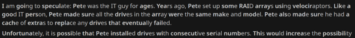 I am going to speculate: Pete was the IT guy for ages. Years ago, Pete set up some RAID arrays using velociraptors. Like a good IT person, Pete made sure all the drives in the array were the same make and model. Pete also made sure he had a cache of extras to replace any drives that eventually failed.  Unfortunately, it is possible that Pete installed drives with consecutive serial numbers. This would increase the possibility