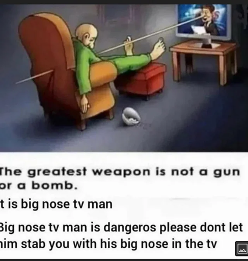 A drawing of a man lying dead in an armchair, having been stabbed by the unusually long nose of the man on TV.

The image is captioned "The greatest weapon is not a gun or a bomb. It is big nose tv man. Big nose tv man is dangeros please dont let him stab you with his big nose in the tv."