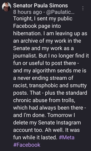 Tonight, I sent my public Facebook page into hibernation. I am leaving up as an archive of my work in the Senate and my work as a journalist. But I no longer find it fun or useful to post there - and my algorithm sends me is a never ending stream of racist, transphobic and smutty posts. That - plus the standard chronic abuse from trolls, which had always been there - and I’m done. Tomorrow I delete my Senate Instagram account too. Ah well. It was fun while it lasted. #Meta #Facebook