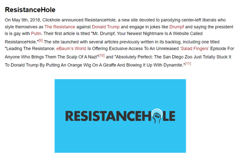 A screenshot that says " ResistanceHole On May 9th, 2018, Clickhole announced Resistance Hole, a new site devoted to parodying center-left liberals who style themselves as The Resistance against Donald Trump and engage in jokes like Drumpf and saying the president is is gay with Putin. Their first article is titled "Mr. Drumpf, Your Newest Nightmare Is A Website Called ResistanceHole."[9] The site launched with several articles previously written in its backlog, including one titled "Leading The Resistance: eBaum's World Is Offering Exclusive Access To An Unreleased 'Salad Fingers' Episode For Anyone Who Brings Them The Scalp Of A Nazi"[10] and "Absolutely Perfect: The San Diego Zoo Just Totally Stuck It To Donald Trump By Putting An Orange Wig On A Giraffe And Blowing It Up With Dynamite."[11] " And a picture that contains the resistancehole logo.