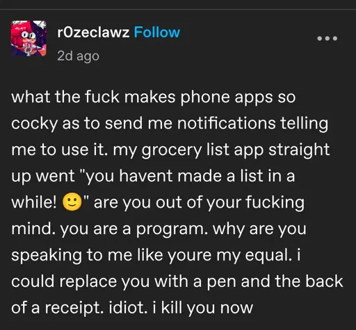 what the fuck makes phone apps so cocky as to send me notifications telling me to use it. my grocery list app straight up went "you havent made a list in a while! 🙂" are you out of your fucking mind. you are a program. why are you speaking to me like youre my equal. i could replace you with a pen and the back of a receipt. idiot. i kill you now