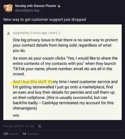 Neodog with Glasses Plushie on Akkoma: "New way to get customer support just dropped", with a screenshot of Hackers News by qingcharles: "One big privacy issue is that there is no sane way to protect your contact details from being sold, regardless of what you do.  As soon as your cousin clicks "Yes, I would like to share the entire contents of my contacts with you" when they launch TikTok your name, phone number, email etc are all in the crowd.  And I buy this stuff. Every time I need customer service and I'm getting stonewalled I just go onto a marketplace, find an exec and buy their details for pennies and call them up on their cellphone. (this is usually successful, but can backfire badly -- CashApp terminated my account for this shenanigans)".